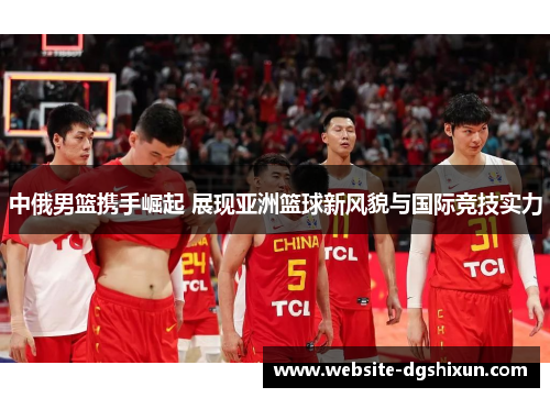 中俄男篮携手崛起 展现亚洲篮球新风貌与国际竞技实力