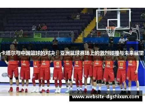 卡塔尔与中国篮球的对决：亚洲篮球赛场上的激烈碰撞与未来展望