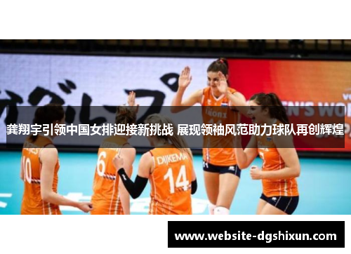 龚翔宇引领中国女排迎接新挑战 展现领袖风范助力球队再创辉煌